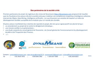 Des partenaires de la société civile
Premiers partenaires du projet, les ingénieurs des mines de Dynameans https://dynameans.com proposent de travailler
avec les fiscalistes et les acteurs clés de la société civile pour mobiliser nos compétences respectives (Intelligence collective,
Internet des Objets, Data Mining, Intelligence artificielle…) en vue d’associer aux assiettes de taxation un indice de
développement durable susceptible de la moduler pour un monde plus durable.
D’autres acteurs manifestent leur intention de rejoindre le projet, dès lors qu’un signal positif sera donné tel que :
• un amendement au projet de loi contre le dérèglement climatique ;
• une mission confiée à un parlementaire ;
• une étude conjointe du conseil général de l’économie ; du Conseil général de l’environnement et du développement
durable et de l’Inspection des Finances.
• …/…
Contacts : contact@dynameans.com ; alain.ducass@energeTIC.fr ; anasemedo75@gmail.com ; cristina@frenchinnovation.com
Tel : +331 4633 7476 ; +336 8546 1982 ; + 336 6357 5005 ; +336 2424 6023 16/16
 