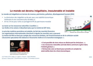 Le monde est devenu inégalitaire, insoutenable et instable
• La diminution des inégalités va de pair avec une stabilité économique
renforcée et une croissance plus durable (1)
• Or les 3 % les plus riches se partagent 67% du patrimoine mondial
La razzia sur les ressources naturelles s'accélère (2)
Les forêts et les océans n’absorbent plus que la moitié du CO² émis.
Evolution des consommations d’énergie
Préconisations d’Ostrom pour gérer les
biens communes et la planète terre
(1) Cf. Rawls (1971), Stiglitz, Ch. Lagarde (2) Source : rapport Meadows
(3) Source : Nicolas Stern (4) préconisations d’Ostrom (5) Grandjean-Jancovici
Le monde est inégalitaire en termes de revenus, patrimoine, pollution, développement humain (IDH)
> Il est possible de vivre mieux en diminuant les émissions. (3)
> Les ressources naturelles sont des biens communs à gérer dans
l'intérêt général (4)
> Partout des voix se lèvent pour prendre en compte les
externalités dans les choix économiques
Le prix des matières premières est volatile, du fait des marchés financiers
Les organisations internationales cherchent à réguler les marchés sans y parvenir
La notion de PIB ne tient pas compte des ressources limitées, de l’environnement et de la cohésion sociale
L’économie spéculative fait obstacle à l’économie réelle et à la transition écologique (5)
3/16
 