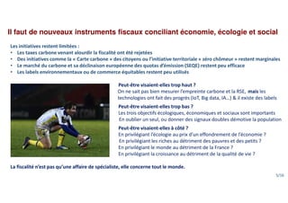 Il faut de nouveaux instruments fiscaux conciliant économie, écologie et social
Les initiatives restent limitées :
• Les taxes carbone venant alourdir la fiscalité ont été rejetées
• Des initiatives comme la « Carte carbone » des citoyens ou l’initiative territoriale « zéro chômeur » restent marginales
• Le marché du carbone et sa déclinaison européenne des quotas d’émission (SEQE) restent peu efficace
• Les labels environnementaux ou de commerce équitables restent peu utilisés
Peut-être visaient-elles trop haut ?
On ne sait pas bien mesurer l’empreinte carbone et la RSE, mais les
technologies ont fait des progrès (IoT, Big data, IA…) & il existe des labels
Peut-être visaient-elles trop bas ?
Les trois objectifs écologiques, économiques et sociaux sont importants
En oublier un seul, ou donner des signaux doubles démotive la population
Peut-être visaient-elles à côté ?
En privilégiant l’écologie au prix d’un effondrement de l’économie ?
En privilégiant les riches au détriment des pauvres et des petits ?
En privilégiant le monde au détriment de la France ?
En privilégiant la croissance au détriment de la qualité de vie ?
La fiscalité n’est pas qu’une affaire de spécialiste, elle concerne tout le monde.
5/16
 