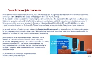 Exemple des objets connectés
Dans son rapport sur la sobriété numérique, The Shift montre que la plus grande atteinte à l’environnement de l’économie
numérique est la fabrication des objets connectés (smartphones, PC, TV, autres)
Or des sociétés européennes comme Fairphone proposent sur le marché des objets connectés triplement bénéfiques pour
l’économie (production nationale), l’emploi (éléments de commerce équitable, sociétés de reconditionnement d’objets connectés) et
l’environnement (ex terres rares, recyclage…). Il existe un indice de réparabilité, et il semble possible d’élaborer un label
« objet connecté durable » en diminuant la TVA sur les produits qui le respectent et en l’augmentant pour les autres.
La seconde atteinte à l’environnement provient de l’usage des objets connectés et principalement des visio-conférences et
du stockage des données dans les data centers, à tel point que l’économie numérique pourraient consommer la moitié de
l’électricité mondiale en 2030. (source = Sébastien Bohler + Anders Andrae)
Dans la mesure où le volume de données transmises par un
individu (35 % des vidéos visionnées sur Internet sont des vidéos porno)
ou par une entreprise (j’estime que chaque donnée utile stockée dans un data
center est accompagnée de 10 à 1000 variantes inutiles stockées avec elle)
sont connues de leur fournisseur d’accès, il semble possible de
moduler l’impôt sur les échanges de données en fonction du
volume échangé.
La feuille de route numérique du gouvernement
donne d’autres pistes à explorer. 8/16
 