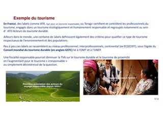Exemple du tourisme
En France, des labels comme ATR, Agir pour un tourisme responsable, ou Teragir certifient et contrôlent les professionnels du
tourisme, engagés dans un tourisme écologiquement et humainement responsable et regroupés notamment au sein
d’ ATD Acteurs du tourisme durable.
Ailleurs dans le monde, une centaine de labels définissent également des critères pour qualifier ce type de tourisme
respectueux de l’environnement et des populations.
Peu à peu ces labels se rassemblent au niveau professionnel, interprofessionnels, continental (ex ECOCERT), sous l’égide du
Conseil mondial du tourisme durable (en anglais GSTC) lié à l’OMT et à l’UNEP.
Une fiscalité responsable pourrait diminuer la TVA sur le tourisme durable et le tourisme de proximité
en l’augmentant pour le tourisme « irresponsable »
ou simplement désintéressé de la question.
9/16
 