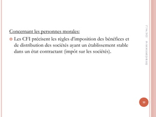 Concernant les personnes morales:
 Les CFI précisent les règles d’imposition des bénéfices et
de distribution des sociétés ayant un établissement stable
dans un état contractant (impôt sur les sociétés).
17/06/2022
10
Pr
MOHAMED
RAHJ
 