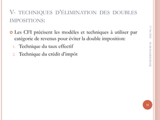 V- TECHNIQUES D’ÉLIMINATION DES DOUBLES
IMPOSITIONS:
 Les CFI précisent les modèles et techniques à utiliser par
catégorie de revenus pour éviter la double imposition:
1. Technique du taux effectif
2. Technique du crédit d’impôt
17/06/2022
11
Pr
MOHAMED
RAHJ
 