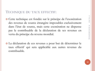 TECHNIQUE DU TAUX EFFECTIF:
 Cette technique est fondée sur le principe de l’exonération
des revenus de source étrangère imposables exclusivement
dans l’état de source, mais cette exonération ne dispense
pas le contribuable de la déclaration de ses revenus en
vertu du principe du revenu mondial.
 La déclaration de ces revenus a pour but de déterminer le
taux effectif qui sera applicable aux autres revenus du
contribuable.
17/06/2022
12
Pr
MOHAMED
RAHJ
 