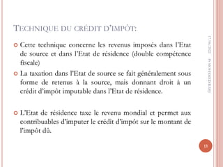 TECHNIQUE DU CRÉDIT D’IMPÔT:
 Cette technique concerne les revenus imposés dans l’Etat
de source et dans l’Etat de résidence (double compétence
fiscale)
 La taxation dans l’Etat de source se fait généralement sous
forme de retenus à la source, mais donnant droit à un
crédit d’impôt imputable dans l’Etat de résidence.
 L’Etat de résidence taxe le revenu mondial et permet aux
contribuables d’imputer le crédit d’impôt sur le montant de
l’impôt dû.
17/06/2022
13
Pr
MOHAMED
RAHJ
 