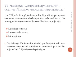 VI- ASSISTANCE ADMINISTRATIVE ET LUTTE
CONTRE L’ÉVASION FISCALE INTERNATIONALE:
Les CFI prévoient généralement des dispositions permettant
aux états contractants d’échanger des informations et des
renseignements concernant les contribuables au sujet de :
 La résidence fiscale
 La source du revenu
 L’imposition
 Cet échange d’information ne doit pas être confondu avec
le secret bancaire qui constitue un domaine à part qui fait
aujourd’hui l’objet d’accord spécifiques
17/06/2022
16
Pr
MOHAMED
RAHJ
 