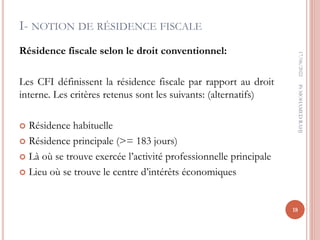 I- NOTION DE RÉSIDENCE FISCALE
Résidence fiscale selon le droit conventionnel:
Les CFI définissent la résidence fiscale par rapport au droit
interne. Les critères retenus sont les suivants: (alternatifs)
 Résidence habituelle
 Résidence principale (>= 183 jours)
 Là où se trouve exercée l’activité professionnelle principale
 Lieu où se trouve le centre d’intérêts économiques
17/06/2022
18
Pr
MOHAMED
RAHJ
 