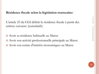 Résidence fiscale selon la législation marocaine:
L’article 23 du CGI définit la résidence fiscale à partir des
critères suivants: (cumulatifs)
 Avoir sa résidence habituelle au Maroc
 Avoir son activité professionnelle principale au Maroc
 Avoir son centre d’intérêts économiques au Maroc
17/06/2022
19
Pr
MOHAMED
RAHJ
 