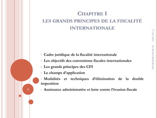 CHAPITRE I
LES GRANDS PRINCIPES DE LA FISCALITÉ
INTERNATIONALE
• Cadre juridique de la fiscalité internationale
• Les objectifs des conventions fiscales internationales
• Les grands principes des CFI
• Le champs d’application
• Modalités et techniques d’élimination de la double
imposition
• Assistance administrative et lutte contre l’évasion fiscale
17/06/2022
2
Pr
MOHAMED
RAHJ
 