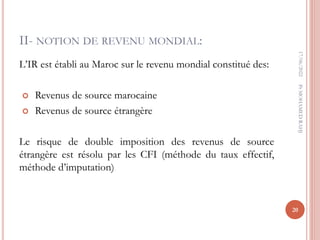 II- NOTION DE REVENU MONDIAL:
L’IR est établi au Maroc sur le revenu mondial constitué des:
 Revenus de source marocaine
 Revenus de source étrangère
Le risque de double imposition des revenus de source
étrangère est résolu par les CFI (méthode du taux effectif,
méthode d’imputation)
17/06/2022
20
Pr
MOHAMED
RAHJ
 
