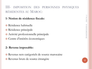 III- IMPOSITION DES PERSONNES PHYSIQUES
RÉSIDENTES AU MAROC:
1- Notion de résidence fiscale:
 Résidence habituelle
 Résidence principale
 Activité professionnelle principale
 Centre d’intérêts économiques
2- Revenu imposable:
 Revenus nets catégoriels de source marocaine
 Revenus bruts de source étrangère
17/06/2022
21
Pr
MOHAMED
RAHJ
 