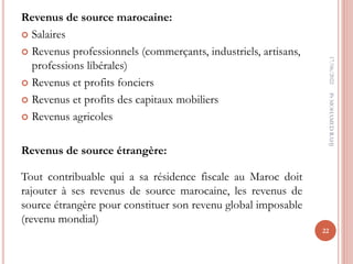 Revenus de source marocaine:
 Salaires
 Revenus professionnels (commerçants, industriels, artisans,
professions libérales)
 Revenus et profits fonciers
 Revenus et profits des capitaux mobiliers
 Revenus agricoles
Revenus de source étrangère:
Tout contribuable qui a sa résidence fiscale au Maroc doit
rajouter à ses revenus de source marocaine, les revenus de
source étrangère pour constituer son revenu global imposable
(revenu mondial)
17/06/2022
22
Pr
MOHAMED
RAHJ
 