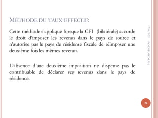 MÉTHODE DU TAUX EFFECTIF:
Cette méthode s’applique lorsque la CFI (bilatérale) accorde
le droit d’imposer les revenus dans le pays de source et
n’autorise pas le pays de résidence fiscale de réimposer une
deuxième fois les mêmes revenus.
L’absence d’une deuxième imposition ne dispense pas le
contribuable de déclarer ses revenus dans le pays de
résidence.
17/06/2022
24
Pr
MOHAMED
RAHJ
 
