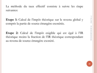 La méthode du taux effectif consiste à suivre les étape
suivantes:
Etape 1: Calcul de l’impôt théorique sur le revenu global y
compris la partie de source étrangère exonérée.
Etape 2: Calcul de l’impôt exigible qui est égal à l’IR
théorique moins la fraction de l’IR théorique correspondant
au revenu de source étrangère exonéré.
17/06/2022
25
Pr
MOHAMED
RAHJ
 