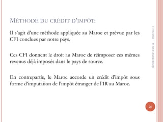 MÉTHODE DU CRÉDIT D’IMPÔT:
Il s’agit d’une méthode appliquée au Maroc et prévue par les
CFI conclues par notre pays.
Ces CFI donnent le droit au Maroc de réimposer ces mêmes
revenus déjà imposés dans le pays de source.
En contrepartie, le Maroc accorde un crédit d’impôt sous
forme d’imputation de l’impôt étranger de l’IR au Maroc.
17/06/2022
26
Pr
MOHAMED
RAHJ
 