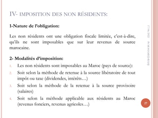 IV- IMPOSITION DES NON RÉSIDENTS:
1-Nature de l’obligation:
Les non résidents ont une obligation fiscale limitée, c’est-à-dire,
qu’ils ne sont imposables que sur leur revenus de source
marocaine.
2- Modalités d’imposition:
1. Les non résidents sont imposables au Maroc (pays de source):
2. Soit selon la méthode de retenue à la source libératoire de tout
impôt ou taxe (dividendes, intérêts…)
3. Soit selon la méthode de la retenue à la source provisoire
(salaires)
4. Soit selon la méthode applicable aux résidents au Maroc
(revenus fonciers, revenus agricoles…)
17/06/2022
27
Pr
MOHAMED
RAHJ
 