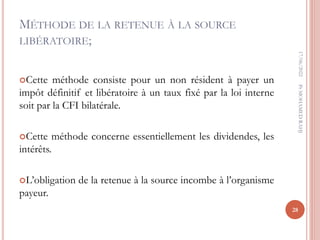 MÉTHODE DE LA RETENUE À LA SOURCE
LIBÉRATOIRE;
Cette méthode consiste pour un non résident à payer un
impôt définitif et libératoire à un taux fixé par la loi interne
soit par la CFI bilatérale.
Cette méthode concerne essentiellement les dividendes, les
intérêts.
L’obligation de la retenue à la source incombe à l’organisme
payeur.
17/06/2022
28
Pr
MOHAMED
RAHJ
 