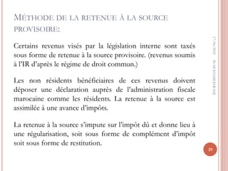 MÉTHODE DE LA RETENUE À LA SOURCE
PROVISOIRE:
Certains revenus visés par la législation interne sont taxés
sous forme de retenue à la source provisoire. (revenus soumis
à l’IR d’après le régime de droit commun.)
Les non résidents bénéficiaires de ces revenus doivent
déposer une déclaration auprès de l’administration fiscale
marocaine comme les résidents. La retenue à la source est
assimilée à une avance d’impôts.
La retenue à la source s’impute sur l’impôt dû et donne lieu à
une régularisation, soit sous forme de complément d’impôt
soit sous forme de restitution.
17/06/2022
29
Pr
MOHAMED
RAHJ
 