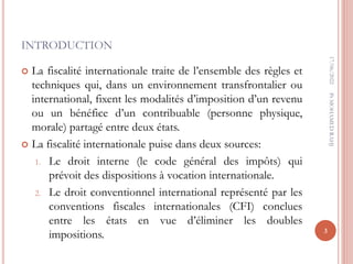 INTRODUCTION
 La fiscalité internationale traite de l’ensemble des règles et
techniques qui, dans un environnement transfrontalier ou
international, fixent les modalités d’imposition d’un revenu
ou un bénéfice d’un contribuable (personne physique,
morale) partagé entre deux états.
 La fiscalité internationale puise dans deux sources:
1. Le droit interne (le code général des impôts) qui
prévoit des dispositions à vocation internationale.
2. Le droit conventionnel international représenté par les
conventions fiscales internationales (CFI) conclues
entre les états en vue d’éliminer les doubles
impositions.
17/06/2022
3
Pr
MOHAMED
RAHJ
 