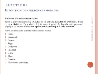CHAPITRE III
IMPOSITION DES PERSONNES MORALES:
I-Notion d’établissement stable:
Selon la convention modèle OCDE : un ES est une installation d’affaires, d’une
certaine fixité et d’une durée >= 6 mois, à partir de laquelle une personne
physique ou morale réalise une opération économique à titre onéreux.
Ainsi, est considéré comme établissement stable:
 Filiale
 Succursale
 Bureau
 Siège
 Comptoir
 Chantier
 Usine
 Mine
 Carrière
 Plateforme pétrolière…
17/06/2022
32
Pr
MOHAMED
RAHJ
 