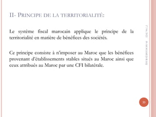 II- PRINCIPE DE LA TERRITORIALITÉ:
Le système fiscal marocain applique le principe de la
territorialité en matière de bénéfices des sociétés.
Ce principe consiste à n’imposer au Maroc que les bénéfices
provenant d’établissements stables situés au Maroc ainsi que
ceux attribués au Maroc par une CFI bilatérale.
17/06/2022
33
Pr
MOHAMED
RAHJ
 