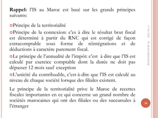 Rappel: l’IS au Maroc est basé sur les grands principes
suivants:
Principe de la territorialité
Principe de la connexion: c’es à dire le résultat brut fiscal
est déterminé à partir du RNC qui est corrigé de façon
extracomptable sous forme de réintégrations et de
déductions à caractère purement fiscal.
Le principe de l’annualité de l’impôt: c’est à dire que l’IS est
calculé par exercice comptable dont la durée ne doit pas
dépasser 12 mois sauf exception
L’unicité du contribuable, c’est-à-dire que l’IS est calculé au
niveau de chaque société lorsque des filiales existent.
Le principe de la territorialité prive le Maroc de recettes
fiscales importantes en ce qui concerne un grand nombre de
sociétés marocaines qui ont des filiales ou des succursales à
l’étranger
17/06/2022
34
Pr
MOHAMED
RAHJ
 