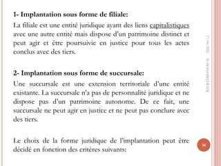 1- Implantation sous forme de filiale:
La filiale est une entité juridique ayant des liens capitalistiques
avec une autre entité mais dispose d’un patrimoine distinct et
peut agir et être poursuivie en justice pour tous les actes
conclus avec des tiers.
2- Implantation sous forme de succursale:
Une succursale est une extension territoriale d’une entité
existante. La succursale n’a pas de personnalité juridique et ne
dispose pas d’un patrimoine autonome. De ce fait, une
succursale ne peut agir en justice et ne peut pas conclure avec
des tiers.
Le choix de la forme juridique de l’implantation peut être
décidé en fonction des critères suivants:
17/06/2022
36
Pr
MOHAMED
RAHJ
 