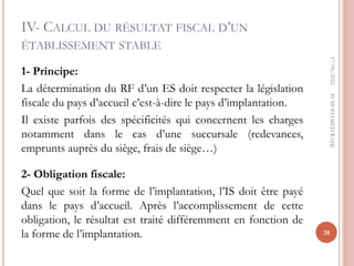 IV- CALCUL DU RÉSULTAT FISCAL D’UN
ÉTABLISSEMENT STABLE
1- Principe:
La détermination du RF d’un ES doit respecter la législation
fiscale du pays d’accueil c’est-à-dire le pays d’implantation.
Il existe parfois des spécificités qui concernent les charges
notamment dans le cas d’une succursale (redevances,
emprunts auprès du siège, frais de siège…)
2- Obligation fiscale:
Quel que soit la forme de l’implantation, l’IS doit être payé
dans le pays d’accueil. Après l’accomplissement de cette
obligation, le résultat est traité différemment en fonction de
la forme de l’implantation.
17/06/2022
38
Pr
MOHAMED
RAHJ
 