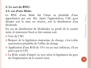 3- Le sort du RNC:
3-1- cas d’une filiale:
Le RNC d’une filiale fait l’objet au préalable d’une
approbation par une AG. Après l’approbation, l’AG peut
décider soit la mise en réserve, soit la distribution d’un
dividende.
En cas de distribution de dividendes au profit de la société
mère, le traitement fiscal se fait comme suit:
 Vote de l’AG
 Respect de la législation marocaine de change, c’est-à-dire
autorisation préalable de l’office de change
 Application d’une RAS de 15% ou un taux inférieur, s’il est
prévu par la CFI.
 La RAS: crédit d’impôt ou non selon la législation du pays
de l’implantation de la société mère
17/06/2022
39
Pr
MOHAMED
RAHJ
 