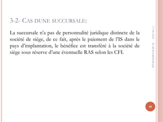 3-2- CAS DUNE SUCCURSALE:
La succursale n’a pas de personnalité juridique distincte de la
société de siège, de ce fait, après le paiement de l’IS dans le
pays d’implantation, le bénéfice est transféré à la société de
siège sous réserve d’une éventuelle RAS selon les CFI.
17/06/2022
40
Pr
MOHAMED
RAHJ
 