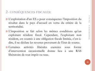2- CONSÉQUENCES FISCALES:
 L’exploitation d’un ES a pour conséquence l’imposition du
résultat dans le pays d’accueil en vertu du critère de la
territorialité.
 L’imposition se fait selon les mêmes conditions qu’un
exploitant résident fiscal. Cependant, l’exploitant non
résident, est soumis à une obligation fiscale limitée, c’est-à-
dire, il ne déclare les revenus provenant de l’état de source.
 Certaines activités libérales exercées sous forme
d’intervention occasionnelle donne lieu à une RAS
libératoire de tout impôt ou taxe.
17/06/2022
42
Pr
MOHAMED
RAHJ
 