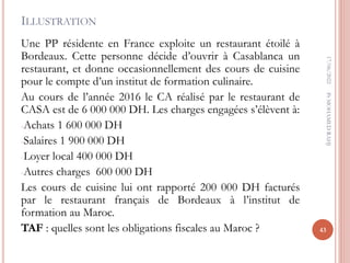 ILLUSTRATION
Une PP résidente en France exploite un restaurant étoilé à
Bordeaux. Cette personne décide d’ouvrir à Casablanca un
restaurant, et donne occasionnellement des cours de cuisine
pour le compte d’un institut de formation culinaire.
Au cours de l’année 2016 le CA réalisé par le restaurant de
CASA est de 6 000 000 DH. Les charges engagées s’élèvent à:
-Achats 1 600 000 DH
-Salaires 1 900 000 DH
-Loyer local 400 000 DH
-Autres charges 600 000 DH
Les cours de cuisine lui ont rapporté 200 000 DH facturés
par le restaurant français de Bordeaux à l’institut de
formation au Maroc.
TAF : quelles sont les obligations fiscales au Maroc ?
17/06/2022
43
Pr
MOHAMED
RAHJ
 