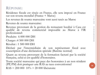 RÉPONSE:
Résidence fiscale est située en France, elle sera imposé en France
sur son revenu mondial (France + Maroc)
Les revenus de source marocaine sont aussi taxés au Maroc
Revenus de source marocaine:
Revenus provenant de la gestion du restaurant localisé à Casa est
qualifié de revenu commercial imposable au Maroc à l’IR
professionnel:
Produits: 6 000 000 DH
Charges :4 500 000 DH
Résultat : 1 500 000 DH
Déclaré par l’intermédiaire de son représentant fiscal avec
souscription d’une déclaration spéciale (Barème normal)
Quant au revenu provenant de la formation facturé par la société
française, celui-ci est qualifié d’honoraires.
Toute société marocaine qui paye des honoraires à un non résident
(PP, PM) doit pratiquer une RAS au taux conventionnel
RAS = 200 000 10% = 20 000 libératoire
17/06/2022
44
Pr
MOHAMED
RAHJ
 