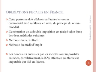 OBLIGATIONS FISCALES EN FRANCE:
 Cette personne doit déclarer en France le revenu
commercial taxé au Maroc en vertu du principe du revenu
mondial.
 L’atténuation de la double imposition est réalisé selon l’une
des deux méthodes suivantes:
 Méthode du taux effectif
 Méthode du crédit d’impôt
 Les honoraires encaissés par les sociétés sont imposables
en rance, corrélativement, la RAS effectuée au Maroc est
imputable dur l’IS en France.
17/06/2022
45
Pr
MOHAMED
RAHJ
 