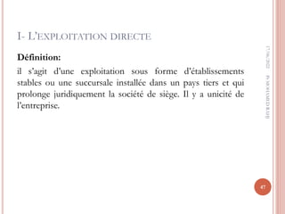 I- L’EXPLOITATION DIRECTE
Définition:
il s’agit d’une exploitation sous forme d’établissements
stables ou une succursale installée dans un pays tiers et qui
prolonge juridiquement la société de siège. Il y a unicité de
l’entreprise.
17/06/2022
47
Pr
MOHAMED
RAHJ
 