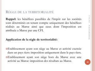 RÈGLE DE LA TERRITORIALITÉ
Rappel: les bénéfices passibles de l’impôt sur les sociétés
sont déterminés en tenant compte uniquement des bénéfices
réalisés au Maroc ainsi que ceux dont l’imposition est
attribuée a Maroc par une CFI.
Application de la règle de territorialité:
Etablissement ayant son siège au Maroc et activité exercée
dans un pays tiers: imposition uniquement dans le pays tiers.
Etablissement ayant son siège hors du Maroc avec une
activité au Maroc: imposition des résultats au Maroc.
17/06/2022
48
Pr
MOHAMED
RAHJ
 
