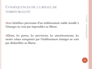 CONSÉQUENCES DE LA RÈGLE DE
TERRITORIALITÉ
Les bénéfices provenant d’un établissement stable installé à
l’étranger ne sont pas imposables au Maroc.
Donc, les pertes, les provisions, les amortissements, les
moins values enregistrés par l’établissement étranger ne sont
pas déductibles au Maroc.
17/06/2022
50
Pr
MOHAMED
RAHJ
 