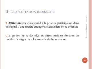 II- L’EXPLOITATION INDIRECTE:
Définition: elle correspond à la prise de participation dans
un capital d’une société étrangère, éventuellement sa création.
La gestion ne se fait plus en direct, mais en fonction du
nombre de sièges dans les conseils d’administration.
17/06/2022
51
Pr
MOHAMED
RAHJ
 