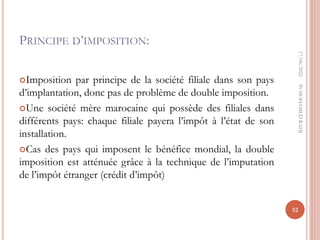 PRINCIPE D’IMPOSITION:
Imposition par principe de la société filiale dans son pays
d’implantation, donc pas de problème de double imposition.
Une société mère marocaine qui possède des filiales dans
différents pays: chaque filiale payera l’impôt à l’état de son
installation.
Cas des pays qui imposent le bénéfice mondial, la double
imposition est atténuée grâce à la technique de l’imputation
de l’impôt étranger (crédit d’impôt)
17/06/2022
52
Pr
MOHAMED
RAHJ
 