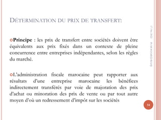 DÉTERMINATION DU PRIX DE TRANSFERT:
Principe : les prix de transfert entre sociétés doivent être
équivalents aux prix fixés dans un contexte de pleine
concurrence entre entreprises indépendantes, selon les règles
du marché.
L’administration fiscale marocaine peut rapporter aux
résultats d’une entreprise marocaine les bénéfices
indirectement transférés par voie de majoration des prix
d’achat ou minoration des prix de vente ou par tout autre
moyen d’où un redressement d’impôt sur les sociétés
17/06/2022
54
Pr
MOHAMED
RAHJ
 