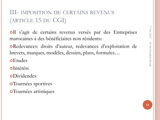 III- IMPOSITION DE CERTAINS REVENUS
(ARTICLE 15 DU CGI)
Il s’agit de certains revenus versés par des Entreprises
marocaines à des bénéficiaires non résidents:
Redevances: droits d’auteur, redevances d’exploitation de
brevets, marques, modèles, dessins, plans, formules…
Etudes
Intérêts
Dividendes
Tournées sportives
Tournées artistiques
17/06/2022
55
Pr
MOHAMED
RAHJ
 