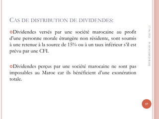 CAS DE DISTRIBUTION DE DIVIDENDES:
Dividendes versés par une société marocaine au profit
d’une personne morale étrangère non résidente, sont soumis
à une retenue à la source de 15% ou à un taux inférieur s’il est
prévu par une CFI.
Dividendes perçus par une société marocaine ne sont pas
imposables au Maroc car ils bénéficient d’une exonération
totale.
17/06/2022
57
Pr
MOHAMED
RAHJ
 