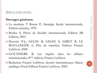BIBLIOGRAPHIE:
Ouvrages généraux:
 La morlette T Rassat P., Stratégie fiscale internationale,
Edition maxima, 1995
 Besbes S, Précis de fiscalité internationale, Edition SB
Edition, 2003
 Douvier P-J., GELIN B, GELIN S, GIBET B, LE
BOULANGER A, Prix de transfert, Edition Francis
Lefebvre, 2008
 GOUTHIERE B, Les impôts dans les affaires
internationales, 8ème édition, Francis Lefebvre
 Redaction Francis Lefebvre, dossier internationaux Maroc
juridique Fiscal Edition Francis Lefebvre, 2002
17/06/2022
58
Pr
MOHAMED
RAHJ
 