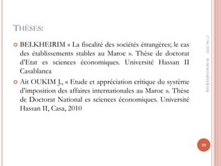 THÈSES:
 BELKHEIRIM « La fiscalité des sociétés étrangères; le cas
des établissements stables au Maroc ». Thèse de doctorat
d’Etat es sciences économiques. Université Hassan II
Casablanca
 Ait OUKIM J., « Etude et appréciation critique du système
d’imposition des affaires internationales au Maroc ». Thèse
de Doctorat National es sciences économiques. Université
Hassan II, Casa, 2010
17/06/2022
59
Pr
MOHAMED
RAHJ
 
