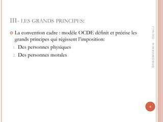 III- LES GRANDS PRINCIPES:
 La convention cadre : modèle OCDE définit et précise les
grands principes qui régissent l’imposition:
1. Des personnes physiques
2. Des personnes morales
17/06/2022
6
Pr
MOHAMED
RAHJ
 