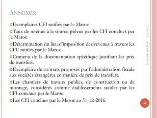 ANNEXES:
Exemplaires CFI ratifiés par le Maroc
Taux de retenue à la source prévus par les CFI conclues par
le Maroc
Détermination du lieu d’imposition des revenus à travers les
CFC ratifiés par le Maroc
Contenu de la documentation spécifique justifiant les prix
de transfert.
Exemplaire de contrats proposés par l’administration fiscale
aux sociétés étrangères en matière de prix de transfert.
Les chantiers de travaux publics, de construction ou de
montage, considérés comme établissements stables par les
CFI conclues par le Maroc
Les CFI conclues par le Maroc au 31-12-2016.
17/06/2022
61
Pr
MOHAMED
RAHJ
 