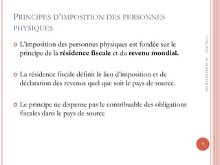 PRINCIPES D’IMPOSITION DES PERSONNES
PHYSIQUES
 L’imposition des personnes physiques est fondée sur le
principe de la résidence fiscale et du revenu mondial.
 La résidence fiscale définit le lieu d’imposition et de
déclaration des revenus quel que soit le pays de source.
 Le principe ne dispense pas le contribuable des obligations
fiscales dans le pays de source
17/06/2022
7
Pr
MOHAMED
RAHJ
 