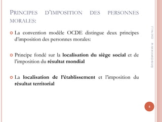 PRINCIPES D’IMPOSITION DES PERSONNES
MORALES:
 La convention modèle OCDE distingue deux principes
d’imposition des personnes morales:
 Principe fondé sur la localisation du siège social et de
l’imposition du résultat mondial
 La localisation de l’établissement et l’imposition du
résultat territorial
17/06/2022
8
Pr
MOHAMED
RAHJ
 