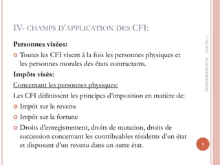 IV- CHAMPS D’APPLICATION DES CFI:
Personnes visées:
 Toutes les CFI visent à la fois les personnes physiques et
les personnes morales des états contractants.
Impôts visés:
Concernant les personnes physiques:
Les CFI définissent les principes d’imposition en matière de:
 Impôt sur le revenu
 Impôt sur la fortune
 Droits d’enregistrement, droits de mutation, droits de
succession concernant les contribuables résidents d’un état
et disposant d’un revenu dans un autre état.
17/06/2022
9
Pr
MOHAMED
RAHJ
 