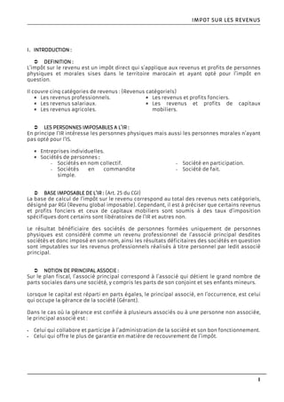 1
IMPOT SUR LES REVENUIMPOT SUR LES REVENUIMPOT SUR LES REVENUIMPOT SUR LES REVENUSSSS
I.I.I.I. INTRODUCTIONINTRODUCTIONINTRODUCTIONINTRODUCTION ::::
DEFINITIONDEFINITIONDEFINITIONDEFINITION ::::
L’impôt sur le revenu est un impôt direct qui s’applique aux revenus et profits de personnes
physiques et morales sises dans le territoire marocain et ayant opté pour l’impôt en
question.
Il couvre cinq catégories de revenus : (Revenus catégoriels)
Les revenus professionnels.
Les revenus salariaux.
Les revenus agricoles.
Les revenus et profits fonciers.
Les revenus et profits de capitaux
mobiliers.
LES PERSONNES IMPOSALES PERSONNES IMPOSALES PERSONNES IMPOSALES PERSONNES IMPOSABLES A L’IRBLES A L’IRBLES A L’IRBLES A L’IR ::::
En principe l’IR intéresse les personnes physiques mais aussi les personnes morales n’ayant
pas opté pour l’IS.
Entreprises individuelles.
Sociétés de personnes ::::
- Sociétés en nom collectif.
- Sociétés en commandite
simple.
- Société en participation.
- Société de fait.
BASE IMPOSABLE DE L‘BASE IMPOSABLE DE L‘BASE IMPOSABLE DE L‘BASE IMPOSABLE DE L‘IRIRIRIR :::: (Art. 25 du CGI)
La base de calcul de l’impôt sur le revenu correspond au total des revenus nets catégoriels,
désigné par RGI (Revenu global imposable). Cependant, il est à préciser que certains revenus
et profits fonciers et ceux de capitaux mobiliers sont soumis à des taux d’imposition
spécifiques dont certains sont libératoires de l’IR et autres non.
Le résultat bénéficiaire des sociétés de personnes formées uniquement de personnes
physiques est considéré comme un revenu professionnel de l’associé principal desdites
sociétés et donc imposé en son nom, ainsi les résultats déficitaires des sociétés en question
sont imputables sur les revenus professionnels réalisés à titre personnel par ledit associé
principal.
NOTION DE PRINCIPALNOTION DE PRINCIPALNOTION DE PRINCIPALNOTION DE PRINCIPAL ASSOCIEASSOCIEASSOCIEASSOCIE ::::
Sur le plan fiscal, l’associé principal correspond à l’associé qui détient le grand nombre de
parts sociales dans une société, y compris les parts de son conjoint et ses enfants mineurs.
Lorsque le capital est réparti en parts égales, le principal associé, en l’occurrence, est celui
qui occupe la gérance de la société (Gérant).
Dans le cas où la gérance est confiée à plusieurs associés ou à une personne non associée,
le principal associé est :
- Celui qui collabore et participe à l’administration de la société et son bon fonctionnement.
- Celui qui offre le plus de garantie en matière de recouvrement de l’impôt.
 